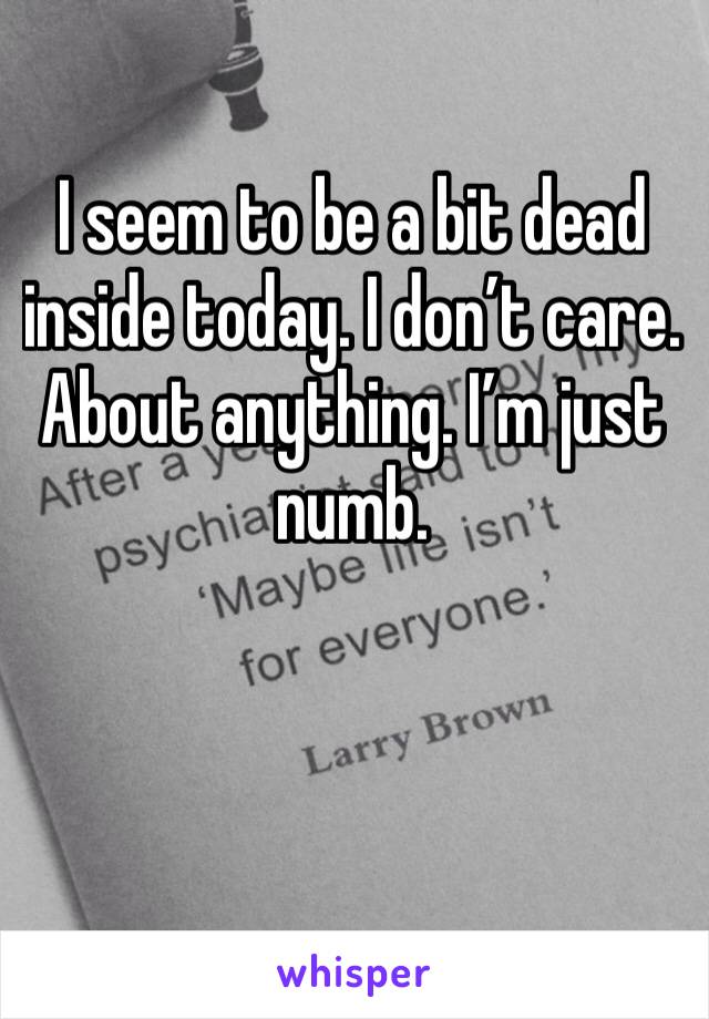 I seem to be a bit dead inside today. I don’t care. About anything. I’m just numb. 


