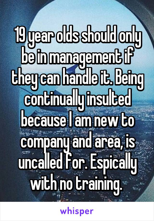 19 year olds should only be in management if they can handle it. Being continually insulted because I am new to company and area, is uncalled for. Espically with no training. 