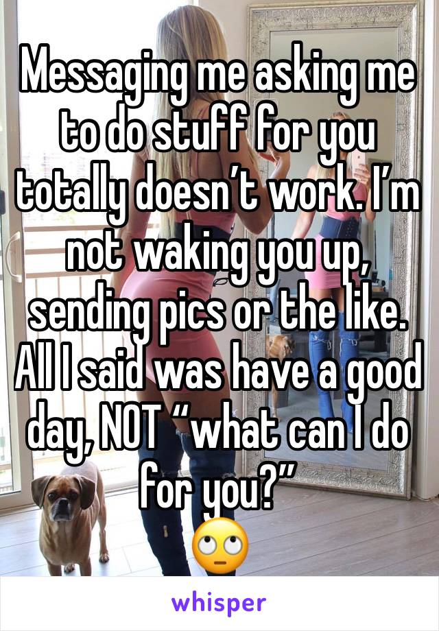 Messaging me asking me to do stuff for you totally doesn’t work. I’m not waking you up, sending pics or the like. 
All I said was have a good day, NOT “what can I do for you?” 
🙄