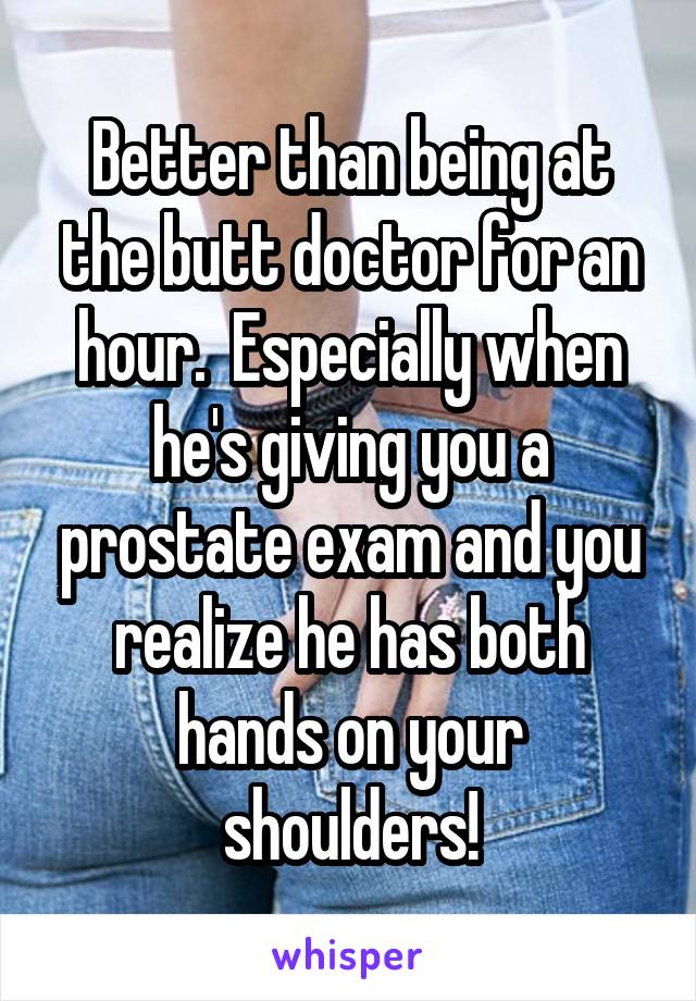 Better than being at the butt doctor for an hour.  Especially when he's giving you a prostate exam and you realize he has both hands on your shoulders!