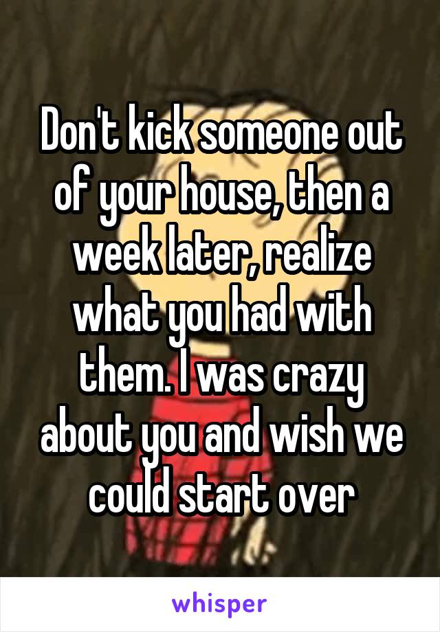 Don't kick someone out of your house, then a week later, realize what you had with them. I was crazy about you and wish we could start over
