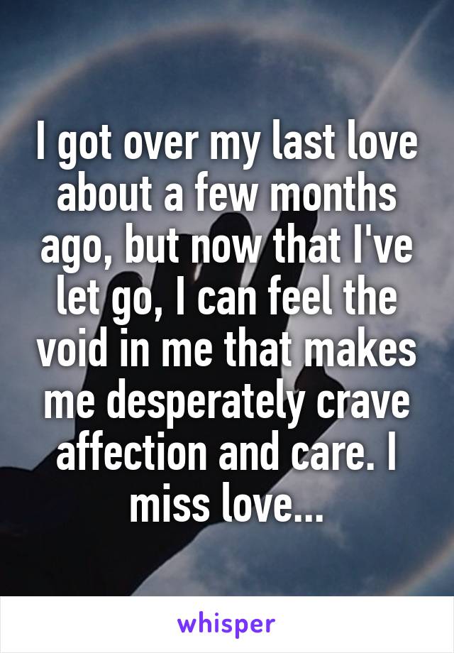 I got over my last love about a few months ago, but now that I've let go, I can feel the void in me that makes me desperately crave affection and care. I miss love...