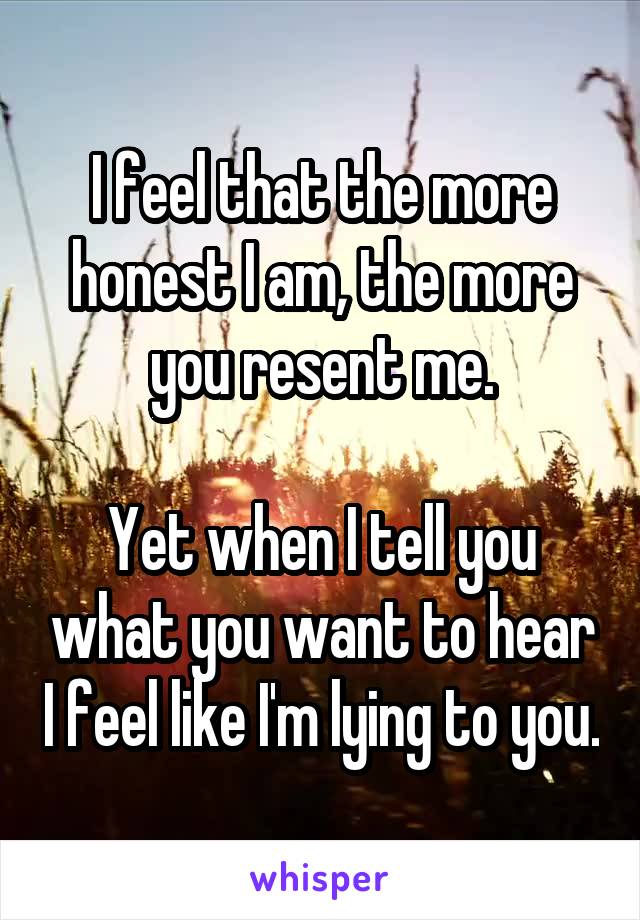 I feel that the more honest I am, the more you resent me.

Yet when I tell you what you want to hear I feel like I'm lying to you.