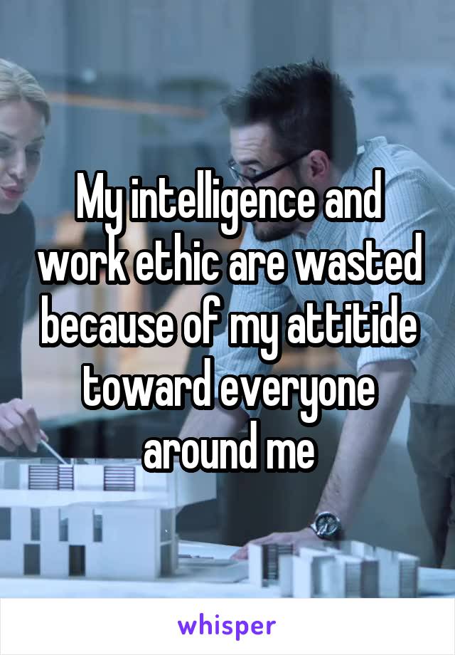 My intelligence and work ethic are wasted because of my attitide toward everyone around me