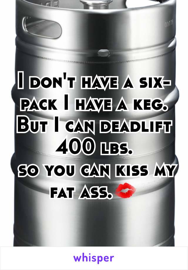 I don't have a six-pack I have a keg. But I can deadlift 400 lbs.
 so you can kiss my fat ass.💋