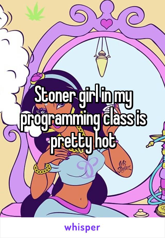 Stoner girl in my programming class is pretty hot