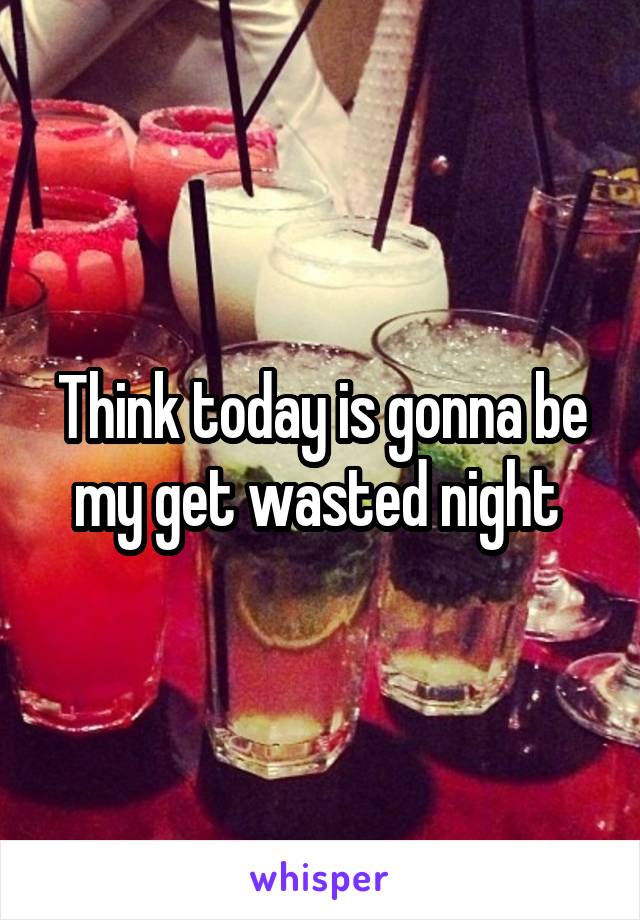 Think today is gonna be my get wasted night 