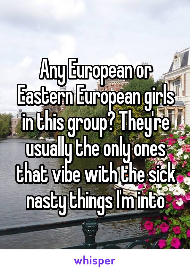 Any European or Eastern European girls in this group? They're usually the only ones that vibe with the sick nasty things I'm into
