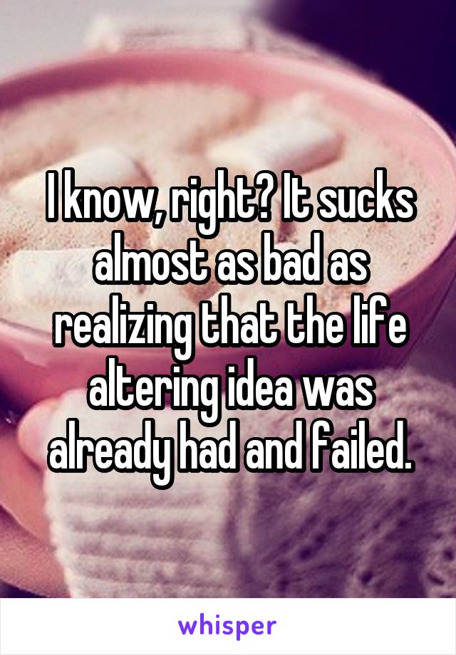 I know, right? It sucks almost as bad as realizing that the life altering idea was already had and failed.