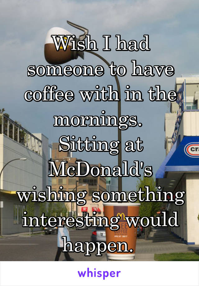 Wish I had someone to have coffee with in the mornings. 
Sitting at McDonald's wishing something interesting would happen. 