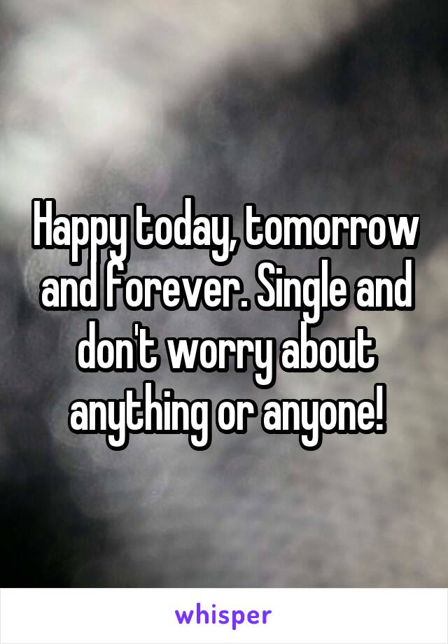 Happy today, tomorrow and forever. Single and don't worry about anything or anyone!