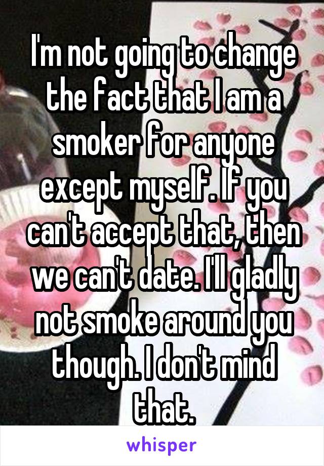 I'm not going to change the fact that I am a smoker for anyone except myself. If you can't accept that, then we can't date. I'll gladly not smoke around you though. I don't mind that.