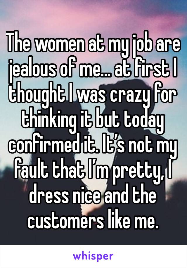 The women at my job are jealous of me... at first I thought I was crazy for thinking it but today confirmed it. It’s not my fault that I’m pretty, I dress nice and the customers like me. 
