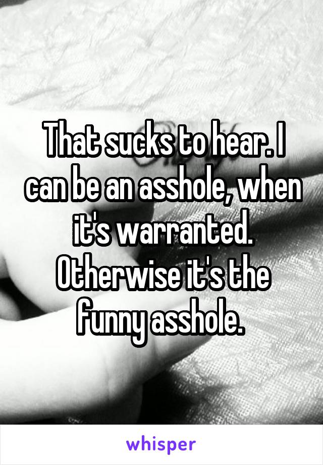 That sucks to hear. I can be an asshole, when it's warranted. Otherwise it's the funny asshole. 
