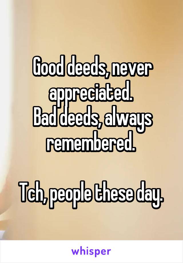 Good deeds, never appreciated. 
Bad deeds, always remembered. 

Tch, people these day. 