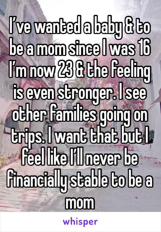 I’ve wanted a baby & to be a mom since I was 16 I’m now 23 & the feeling is even stronger. I see other families going on trips. I want that but I feel like I’ll never be financially stable to be a mom