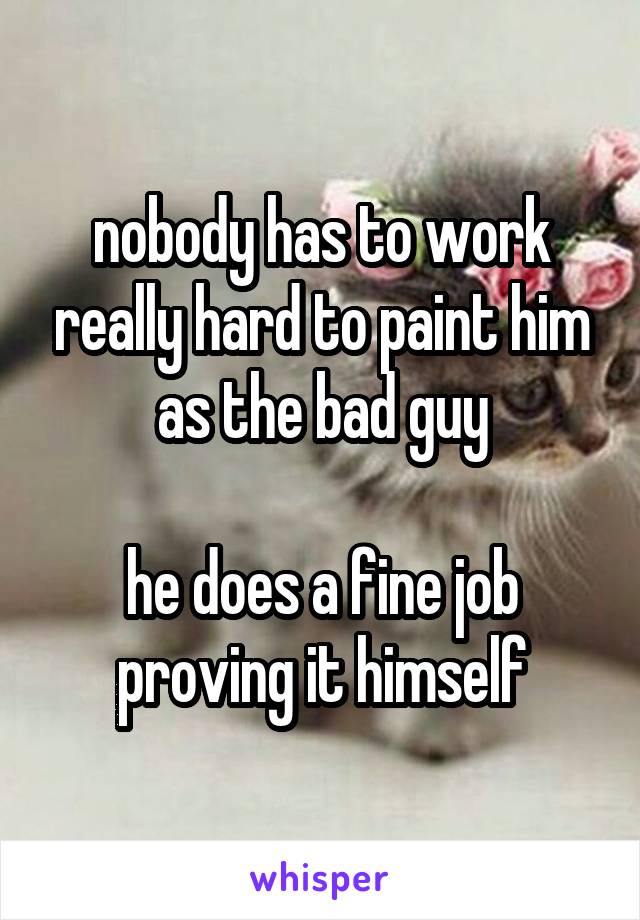 nobody has to work really hard to paint him as the bad guy

he does a fine job proving it himself