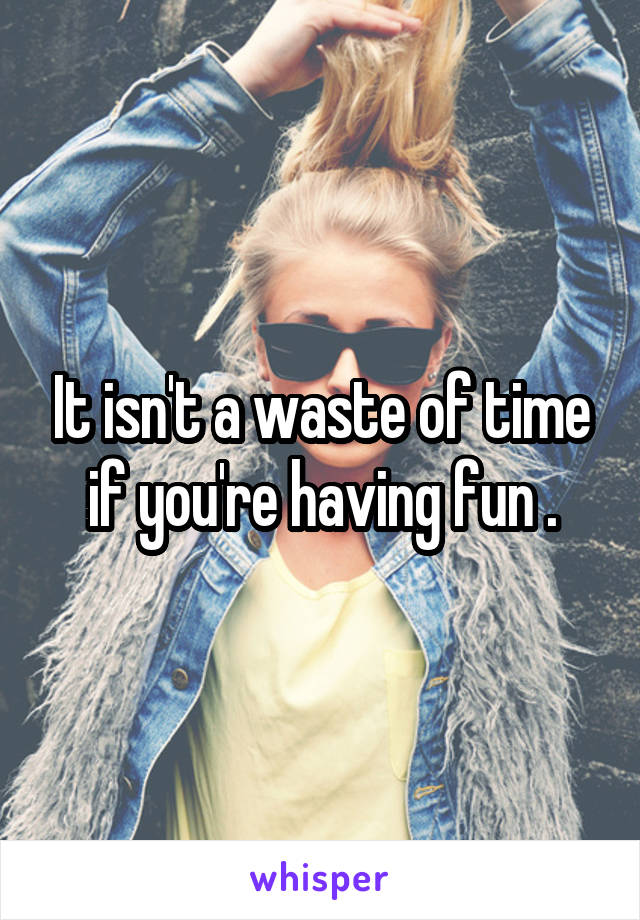 It isn't a waste of time if you're having fun .