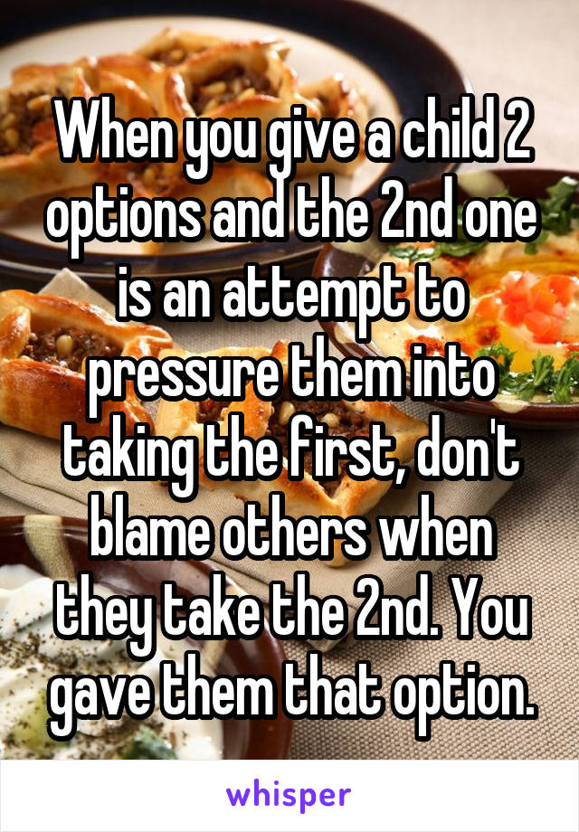 When you give a child 2 options and the 2nd one is an attempt to pressure them into taking the first, don't blame others when they take the 2nd. You gave them that option.