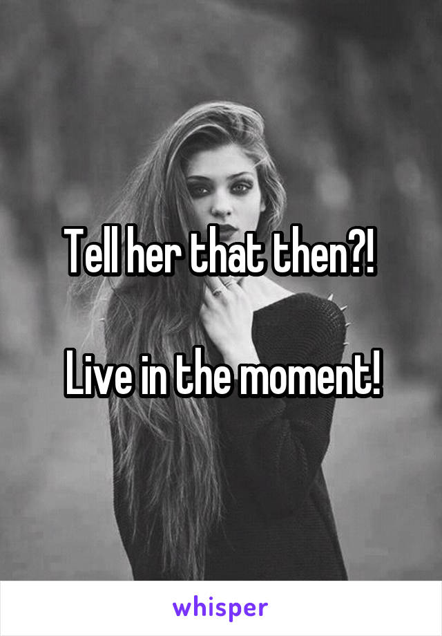 Tell her that then?! 

Live in the moment!