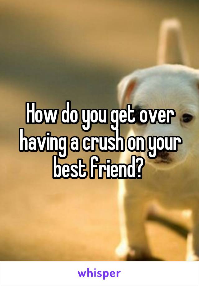 How do you get over having a crush on your best friend? 