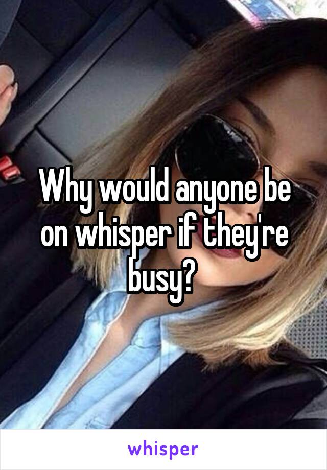 Why would anyone be on whisper if they're busy? 