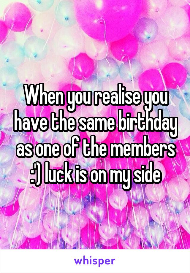 When you realise you have the same birthday as one of the members :') luck is on my side