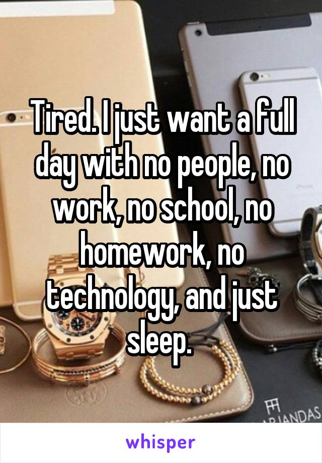 Tired. I just want a full day with no people, no work, no school, no homework, no technology, and just sleep. 