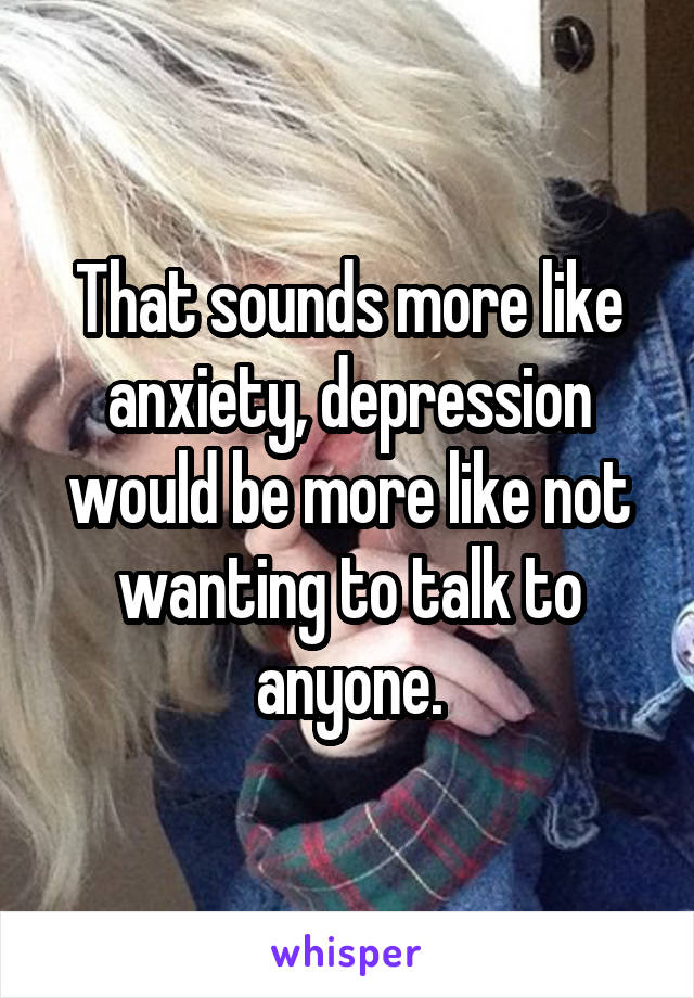 That sounds more like anxiety, depression would be more like not wanting to talk to anyone.