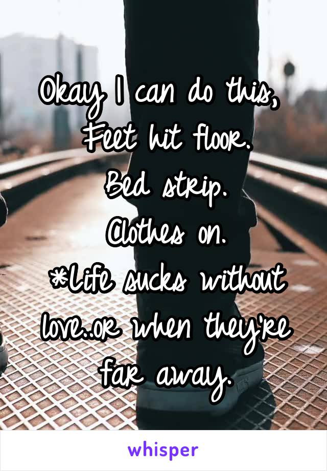 Okay I can do this, 
Feet hit floor.
Bed strip.
Clothes on.
*Life sucks without love..or when they're far away.