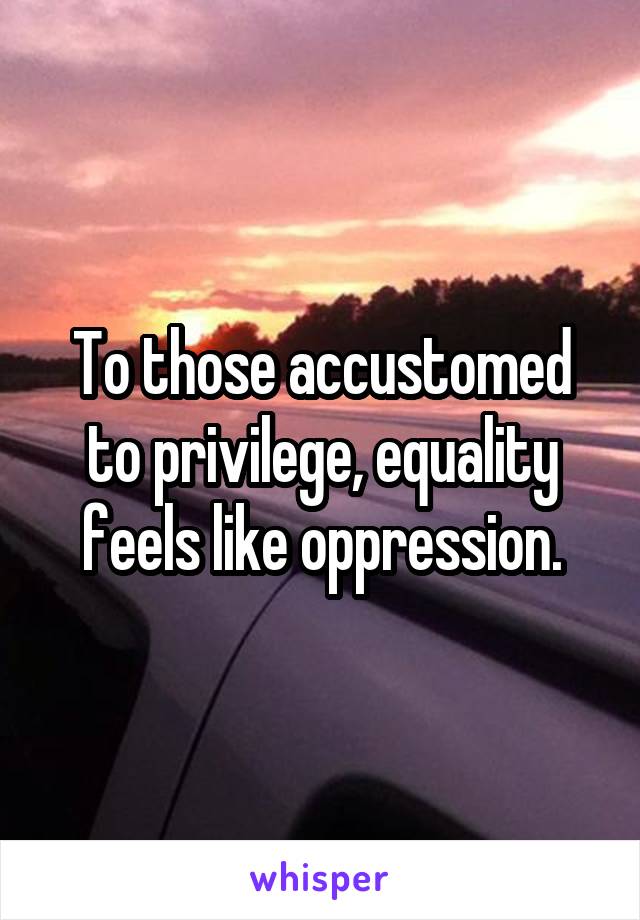 To those accustomed to privilege, equality feels like oppression.