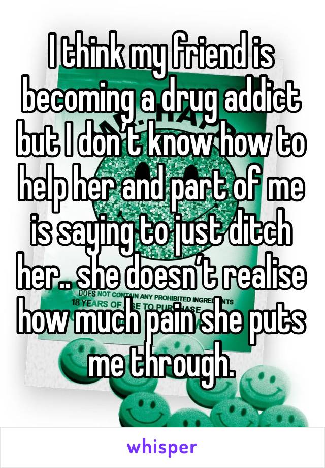 I think my friend is becoming a drug addict but I don’t know how to help her and part of me is saying to just ditch her.. she doesn’t realise how much pain she puts me through.
