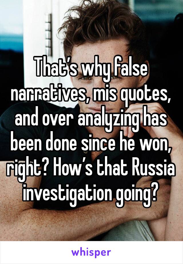 That’s why false narratives, mis quotes, and over analyzing has been done since he won, right? How’s that Russia investigation going?     