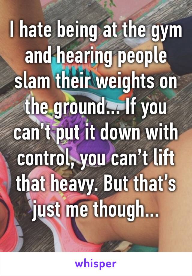 I hate being at the gym and hearing people slam their weights on the ground... If you can’t put it down with control, you can’t lift that heavy. But that’s just me though...