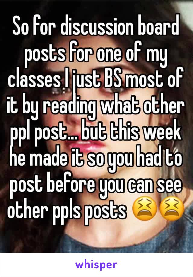 So for discussion board posts for one of my classes I just BS most of it by reading what other ppl post... but this week he made it so you had to post before you can see other ppls posts 😫😫