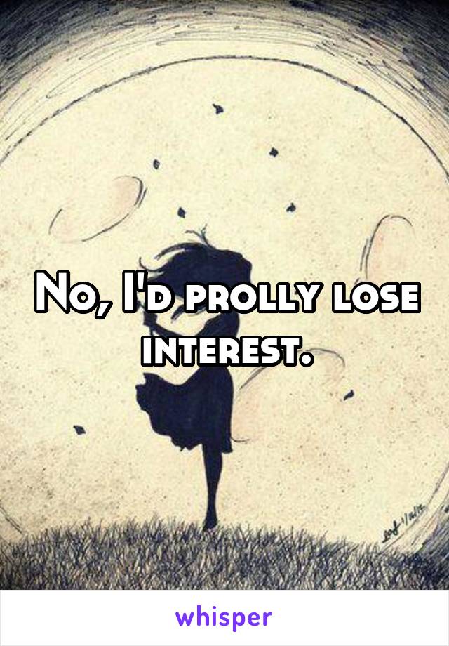 No, I'd prolly lose interest.