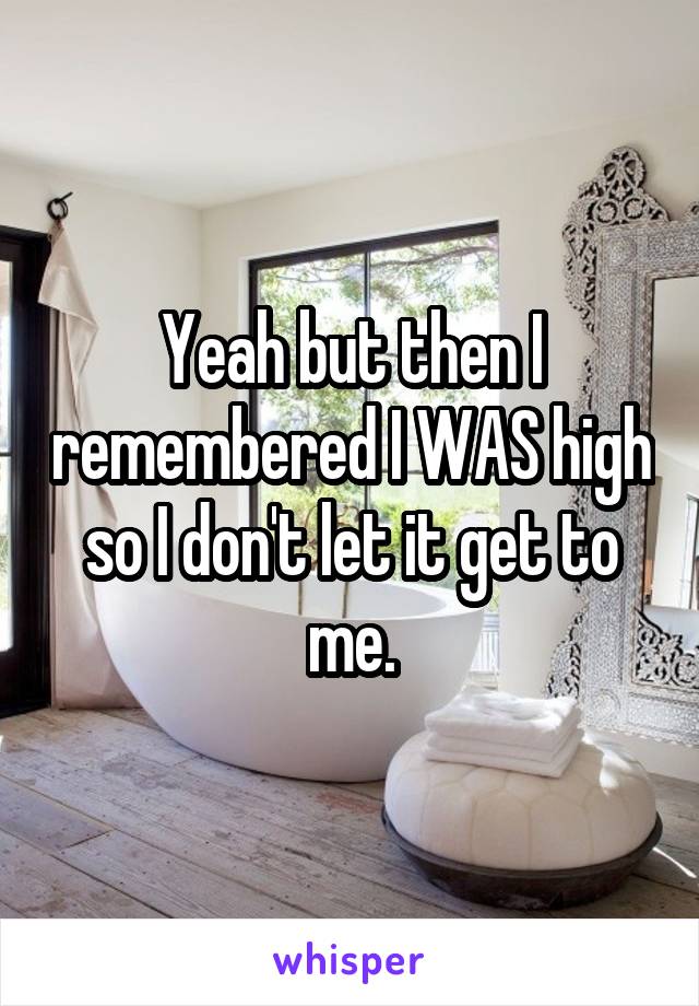 Yeah but then I remembered I WAS high so I don't let it get to me.