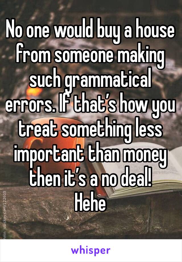 No one would buy a house from someone making such grammatical errors. If that’s how you treat something less important than money then it’s a no deal!
Hehe
