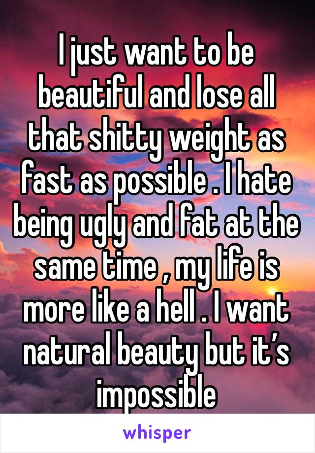 I just want to be beautiful and lose all that shitty weight as fast as possible . I hate being ugly and fat at the same time , my life is more like a hell . I want natural beauty but it’s impossible 