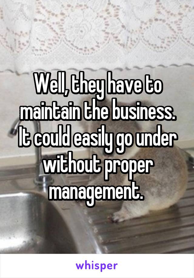 Well, they have to maintain the business. It could easily go under without proper management. 