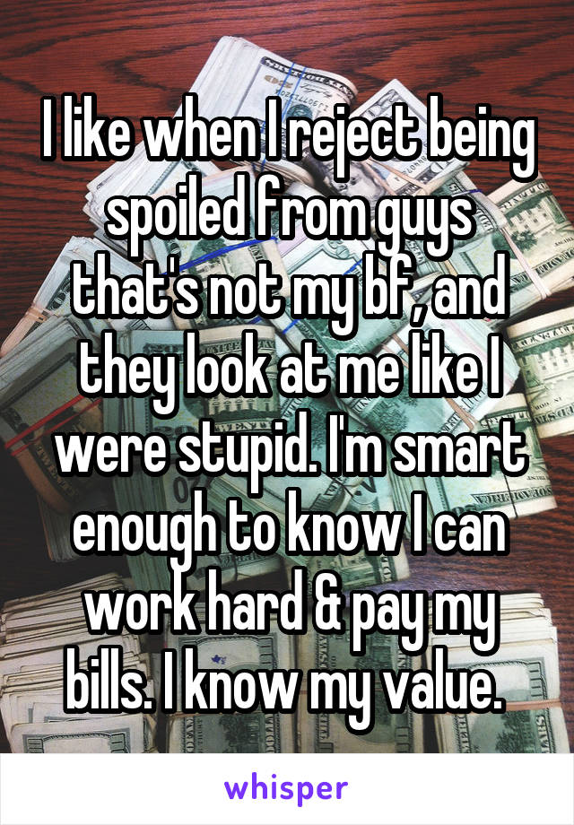 I like when I reject being spoiled from guys that's not my bf, and they look at me like I were stupid. I'm smart enough to know I can work hard & pay my bills. I know my value. 