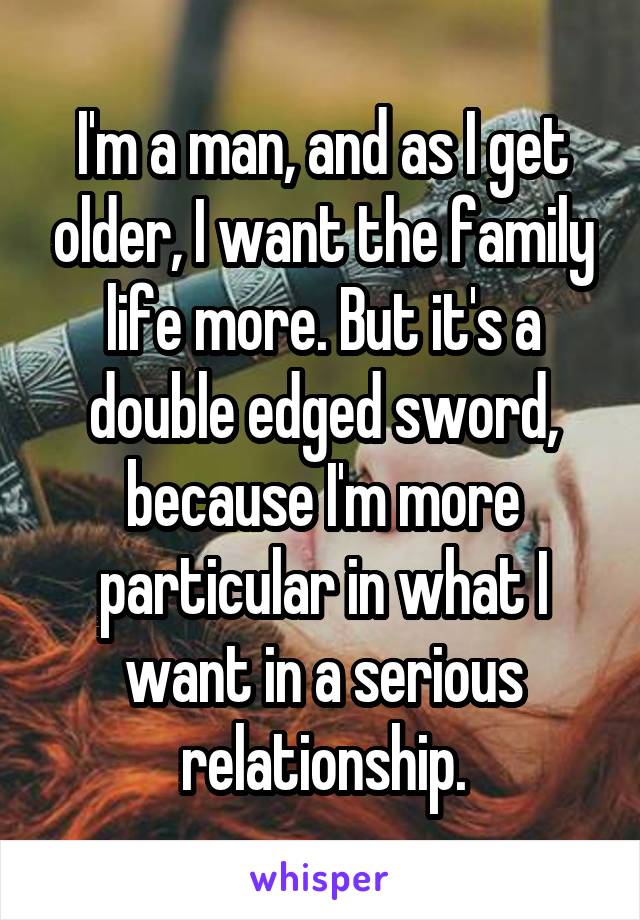 I'm a man, and as I get older, I want the family life more. But it's a double edged sword, because I'm more particular in what I want in a serious relationship.