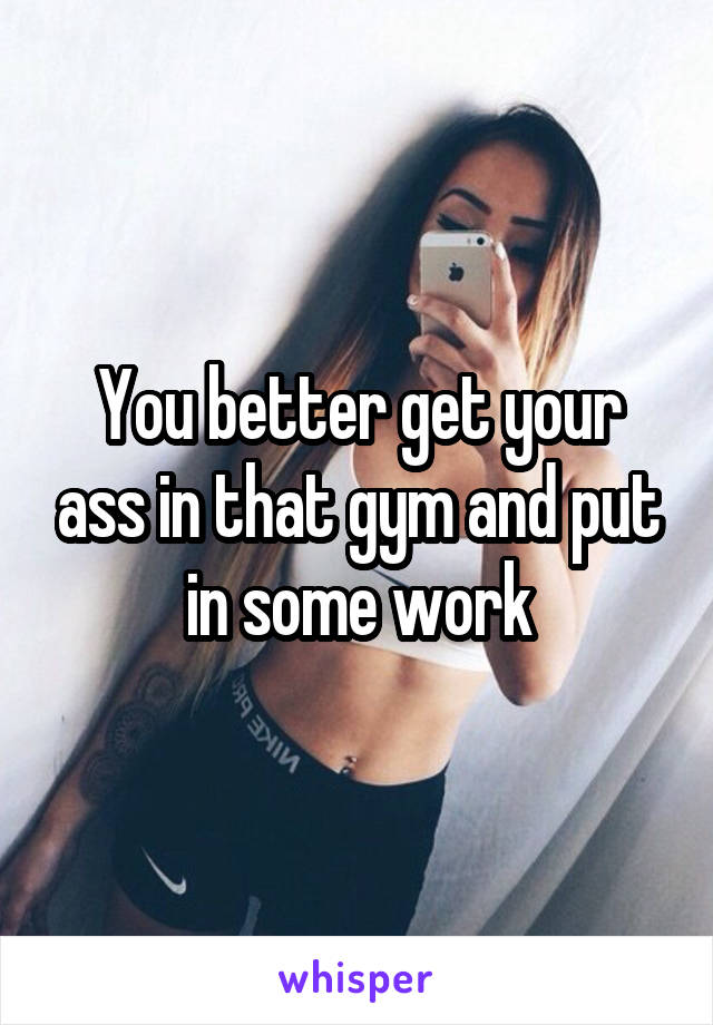 You better get your ass in that gym and put in some work