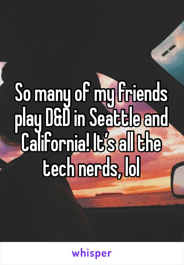 So many of my friends play D&D in Seattle and California! It’s all the tech nerds, lol