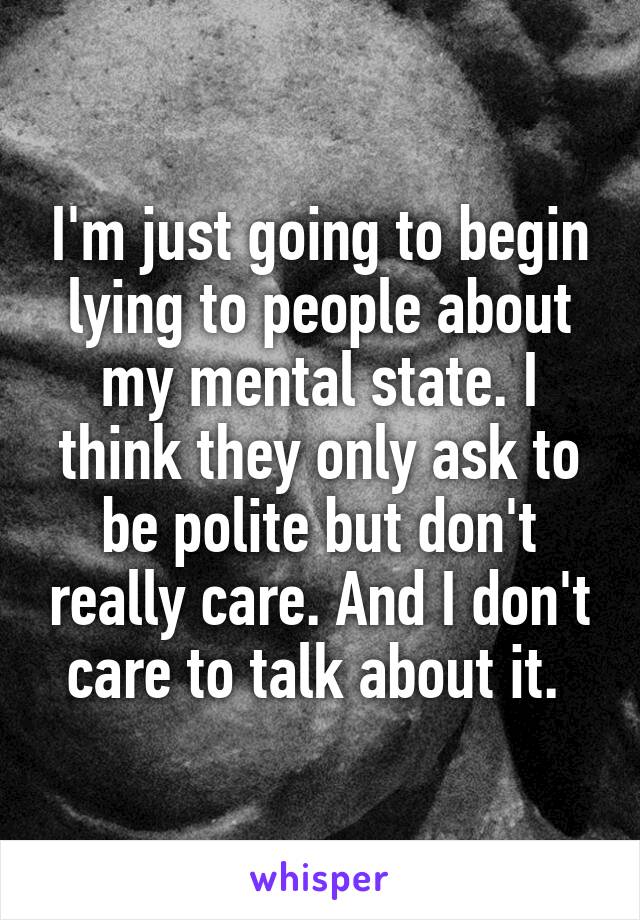 I'm just going to begin lying to people about my mental state. I think they only ask to be polite but don't really care. And I don't care to talk about it. 