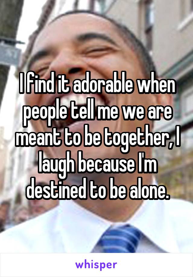 I find it adorable when people tell me we are meant to be together, I laugh because I'm destined to be alone.