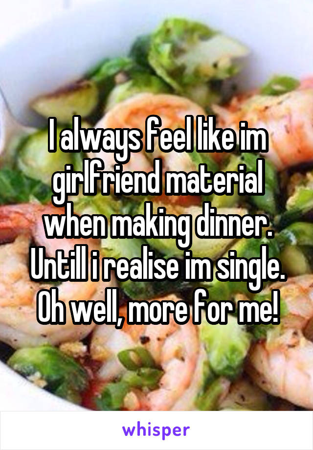I always feel like im girlfriend material when making dinner. Untill i realise im single. Oh well, more for me!