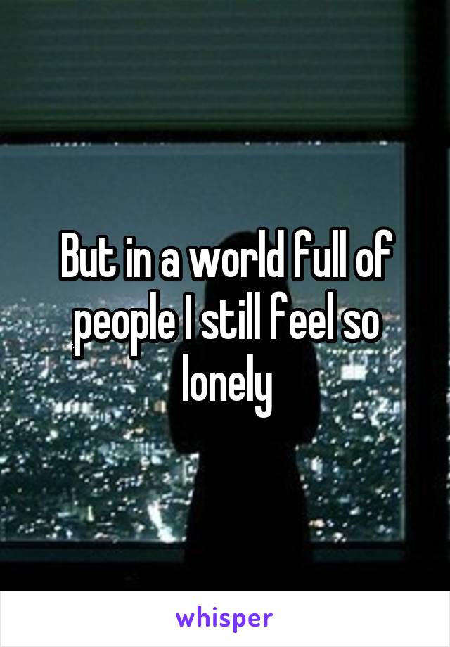 But in a world full of people I still feel so lonely