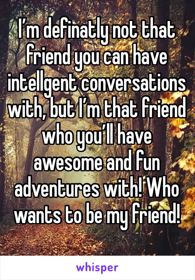 I’m definatly not that friend you can have intellgent conversations with, but I’m that friend who you’ll have awesome and fun adventures with! Who wants to be my friend!