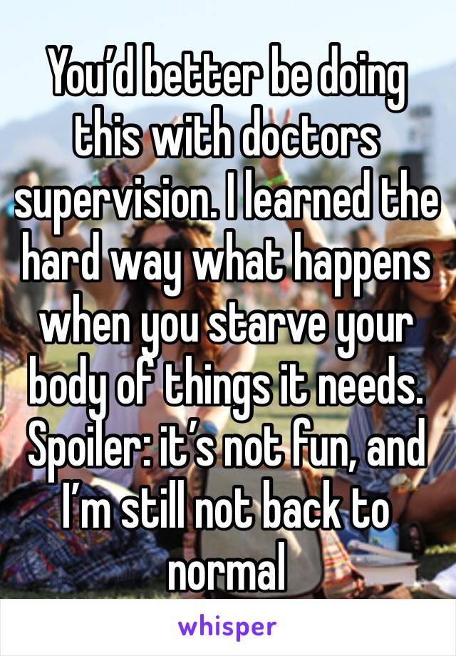 You’d better be doing this with doctors supervision. I learned the hard way what happens when you starve your body of things it needs. 
Spoiler: it’s not fun, and I’m still not back to normal
